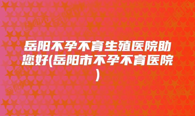 岳阳不孕不育生殖医院助您好(岳阳市不孕不育医院)