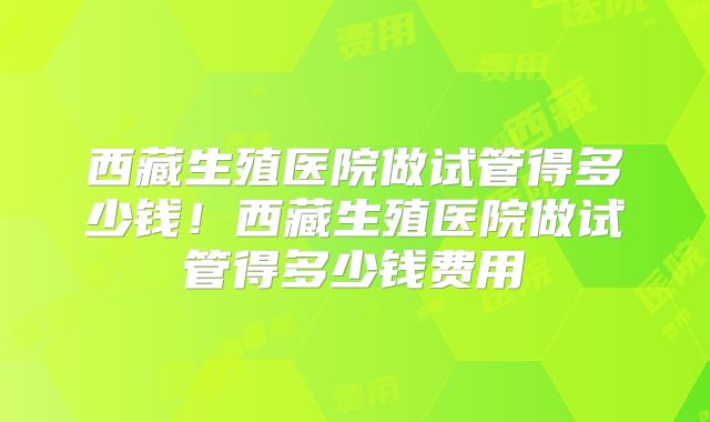 西藏生殖医院做试管得多少钱!西藏生殖医院做试管得多少钱费用