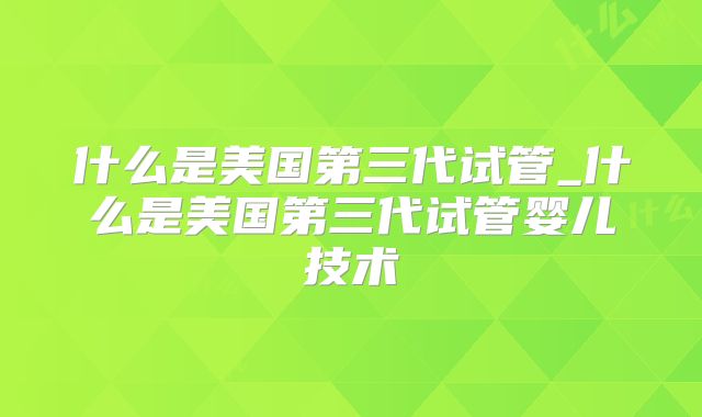 什么是美国第三代试管_什么是美国第三代试管婴儿技术