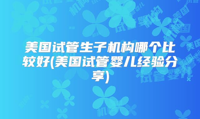 美国试管生子机构哪个比较好(美国试管婴儿经验分享)