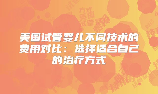 美国试管婴儿不同技术的费用对比：选择适合自己的治疗方式