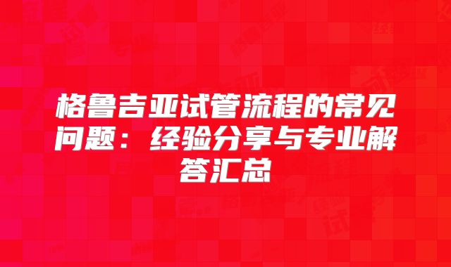 格鲁吉亚试管流程的常见问题：经验分享与专业解答汇总