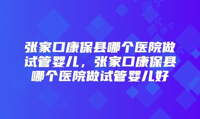 张家口康保县哪个医院做试管婴儿，张家口康保县哪个医院做试管婴儿好