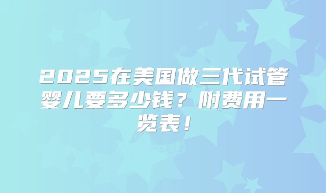 2025在美国做三代试管婴儿要多少钱?附费用一览表!