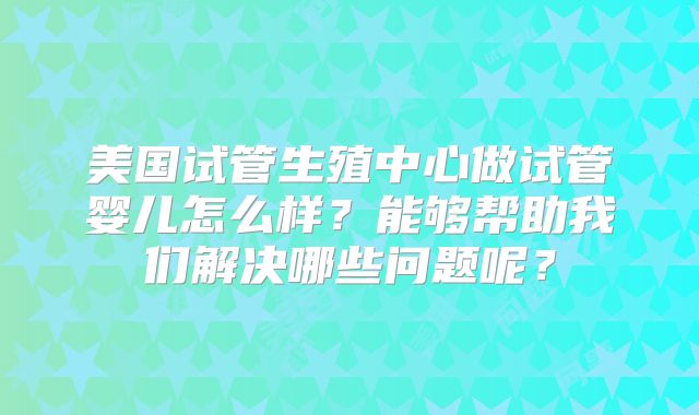 美国试管生殖中心做试管婴儿怎么样？能够帮助我们解决哪些问题呢？