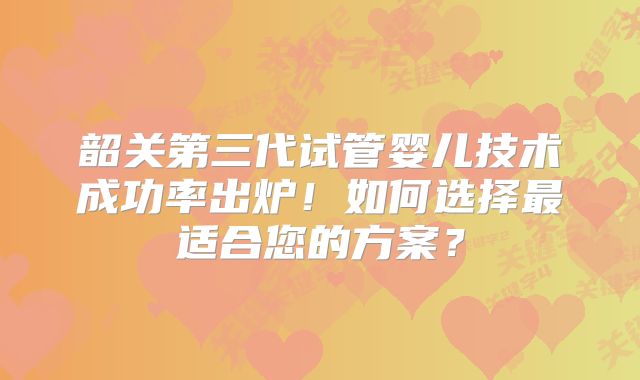 韶关第三代试管婴儿技术成功率出炉！如何选择最适合您的方案？