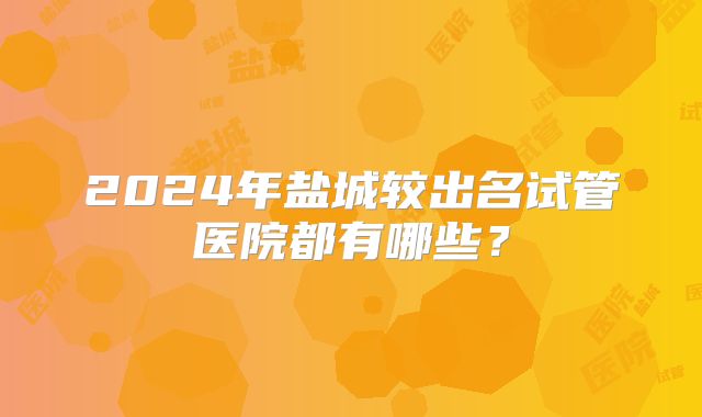 2024年盐城较出名试管医院都有哪些？