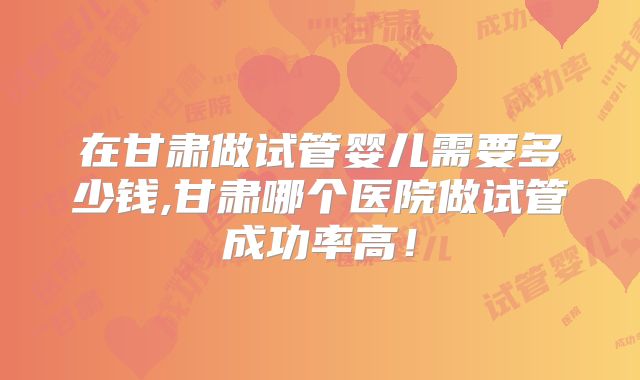 在甘肃做试管婴儿需要多少钱,甘肃哪个医院做试管成功率高!
