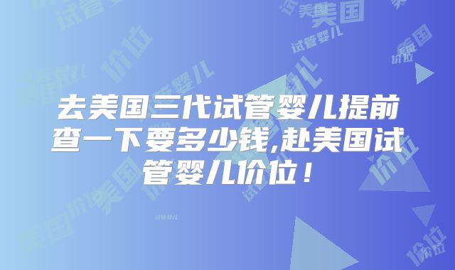 去美国三代试管婴儿提前查一下要多少钱,赴美国试管婴儿价位！