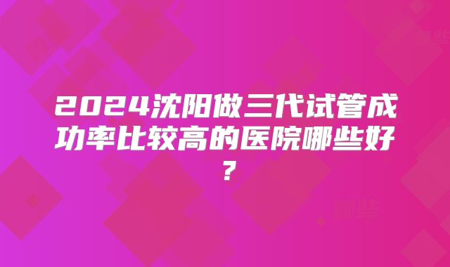 2024沈阳做三代试管成功率比较高的医院哪些好？