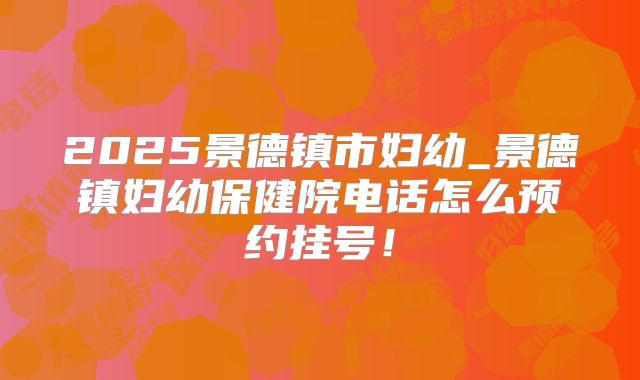 2025景德镇市妇幼_景德镇妇幼保健院电话怎么预约挂号！