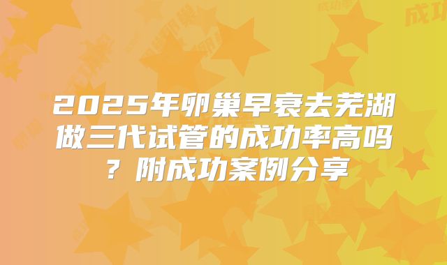 2025年卵巢早衰去芜湖做三代试管的成功率高吗？附成功案例分享