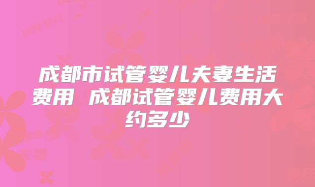 成都市试管婴儿夫妻生活费用 成都试管婴儿费用大约多少