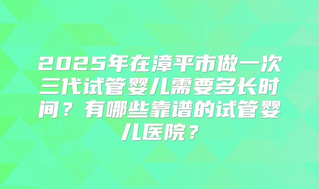2025年在漳平市做一次三代试管婴儿需要多长时间？有哪些靠谱的试管婴儿医院？