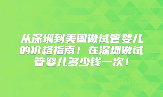 从深圳到美国做试管婴儿的价格指南！在深圳做试管婴儿多少钱一次！