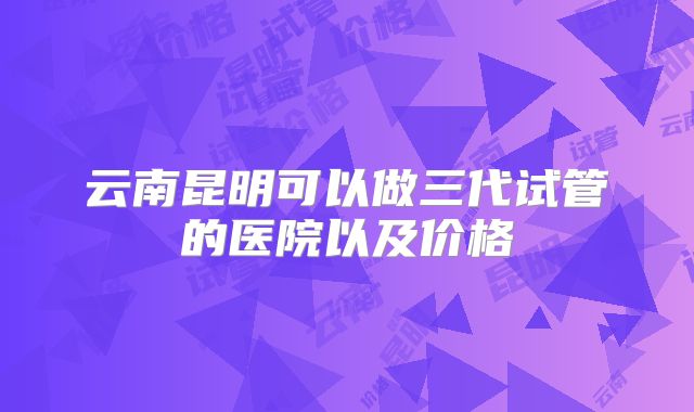 云南昆明可以做三代试管的医院以及价格