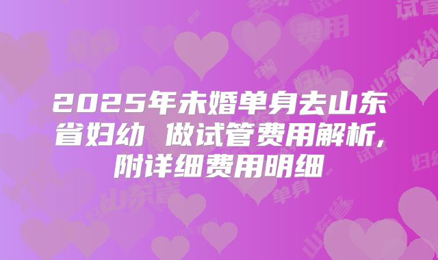 2025年未婚单身去山东省妇幼 做试管费用解析,附详细费用明细