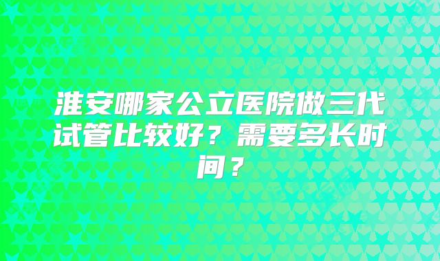淮安哪家公立医院做三代试管比较好？需要多长时间？
