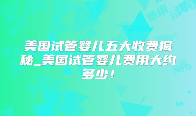 美国试管婴儿五大收费揭秘_美国试管婴儿费用大约多少！
