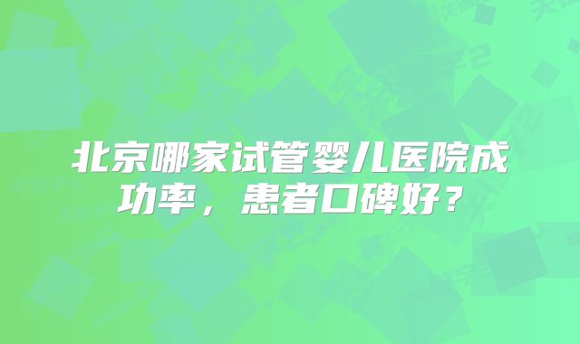 北京哪家试管婴儿医院成功率，患者口碑好？