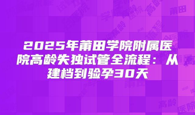 2025年莆田学院附属医院高龄失独试管全流程：从建档到验孕30天