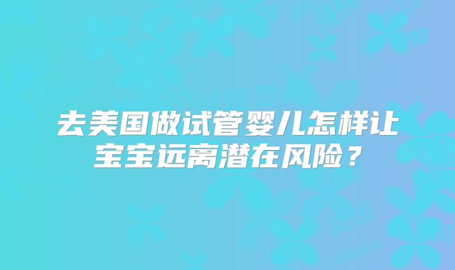 去美国做试管婴儿怎样让宝宝远离潜在风险?