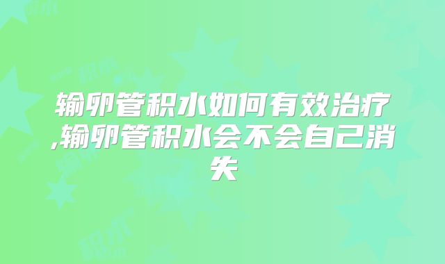 输卵管积水如何有效治疗,输卵管积水会不会自己消失