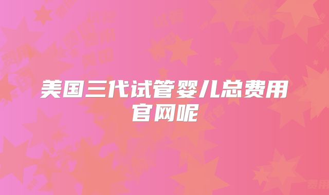 美国三代试管婴儿总费用官网呢