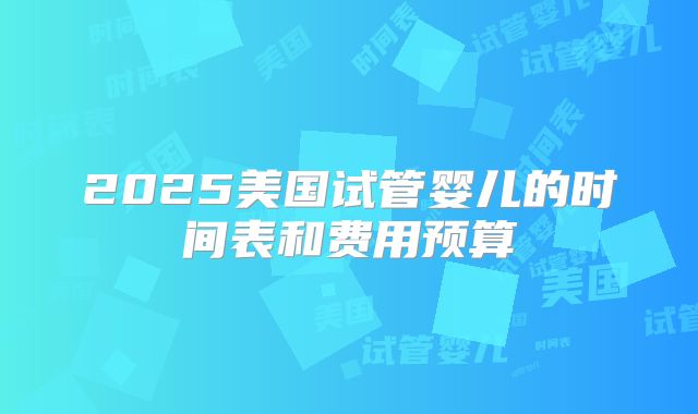 2025美国试管婴儿的时间表和费用预算