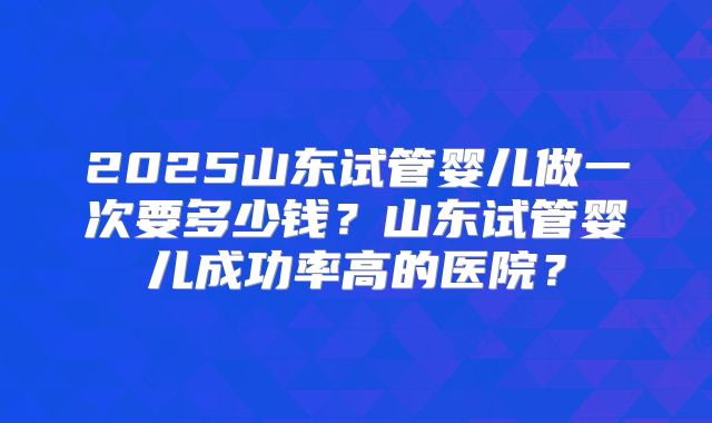2025山东试管婴儿做一次要多少钱？山东试管婴儿成功率高的医院？