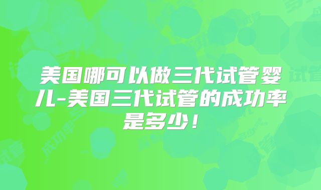 美国哪可以做三代试管婴儿-美国三代试管的成功率是多少！