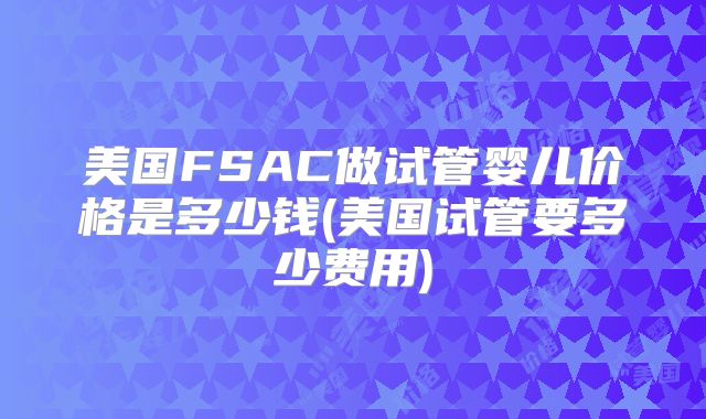 美国FSAC做试管婴儿价格是多少钱(美国试管要多少费用)