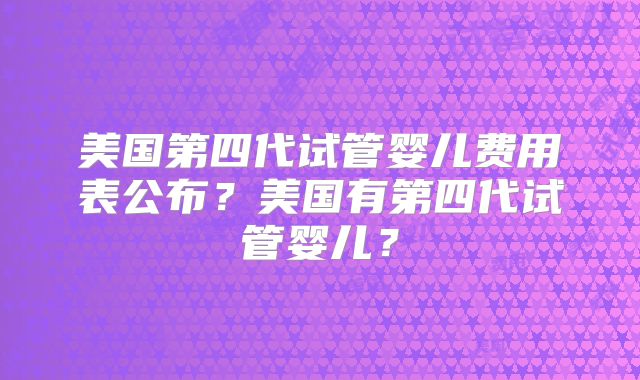 美国第四代试管婴儿费用表公布？美国有第四代试管婴儿？