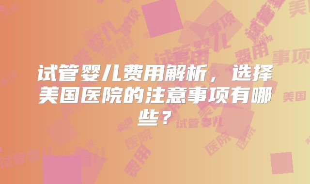 试管婴儿费用解析,选择美国医院的注意事项有哪些?
