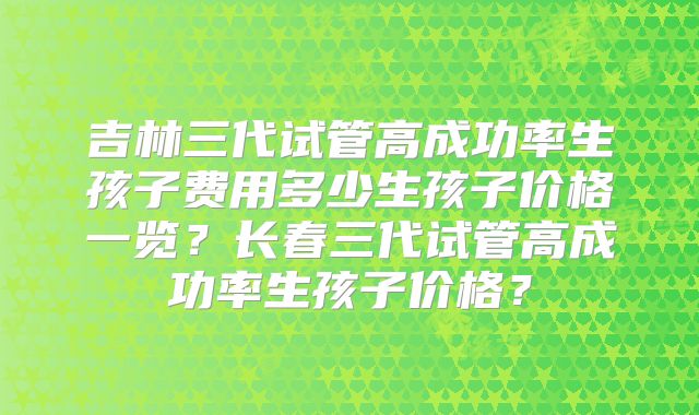 吉林三代试管高成功率生孩子费用多少生孩子价格一览?长春三代试管高成功率生孩子价格?