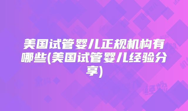 美国试管婴儿正规机构有哪些(美国试管婴儿经验分享)