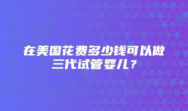 在美国花费多少钱可以做三代试管婴儿？