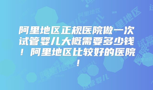阿里地区正规医院做一次试管婴儿大概需要多少钱！阿里地区比较好的医院！