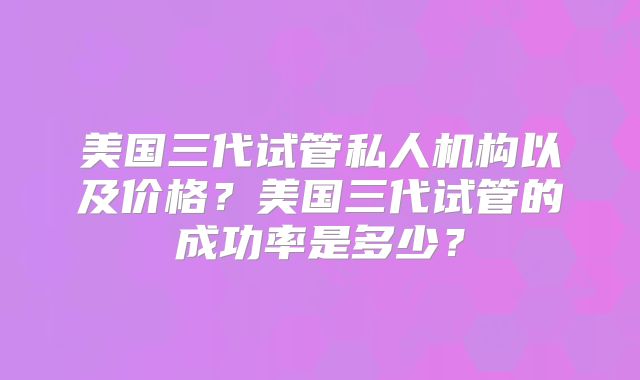 美国三代试管私人机构以及价格？美国三代试管的成功率是多少？