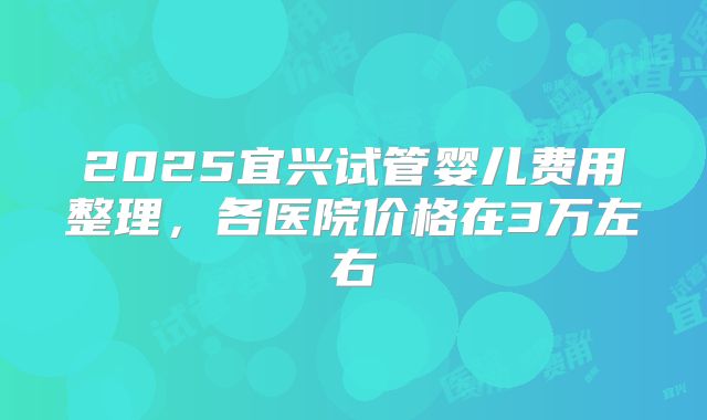 2025宜兴试管婴儿费用整理，各医院价格在3万左右