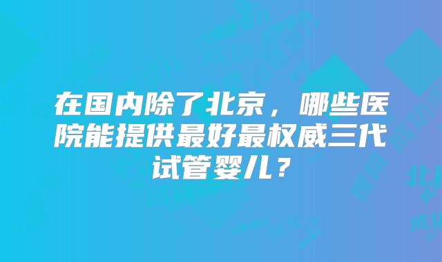 在国内除了北京，哪些医院能提供最好最权威三代试管婴儿？