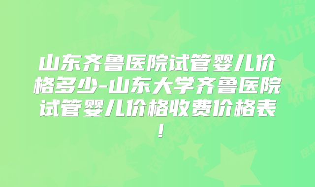 山东齐鲁医院试管婴儿价格多少-山东大学齐鲁医院试管婴儿价格收费价格表！