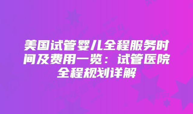 美国试管婴儿全程服务时间及费用一览:试管医院全程规划详解
