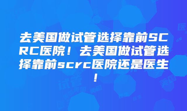 去美国做试管选择靠前SCRC医院！去美国做试管选择靠前scrc医院还是医生！