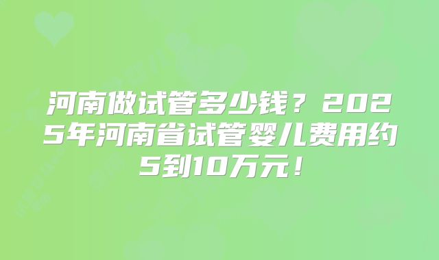 河南做试管多少钱？2025年河南省试管婴儿费用约5到10万元！