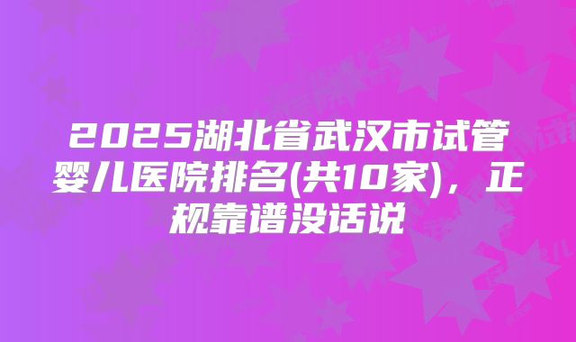 2025湖北省武汉市试管婴儿医院排名(共10家)，正规靠谱没话说