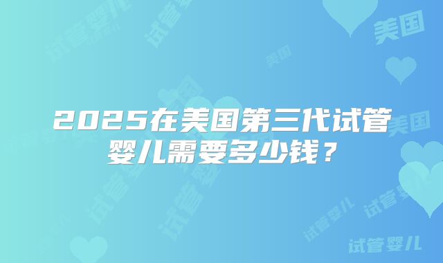 2025在美国第三代试管婴儿需要多少钱？
