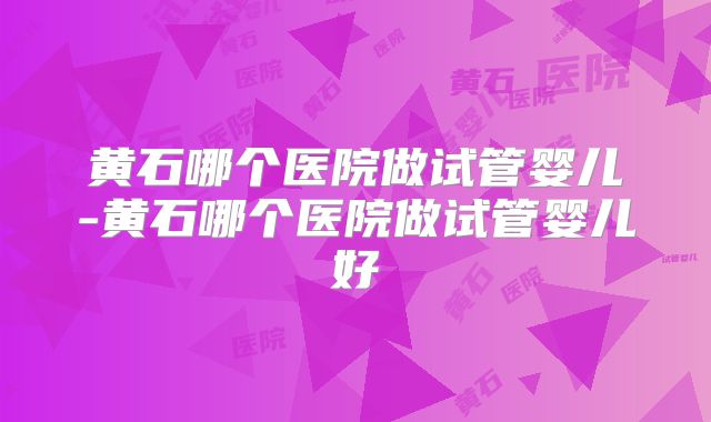 黄石哪个医院做试管婴儿-黄石哪个医院做试管婴儿好