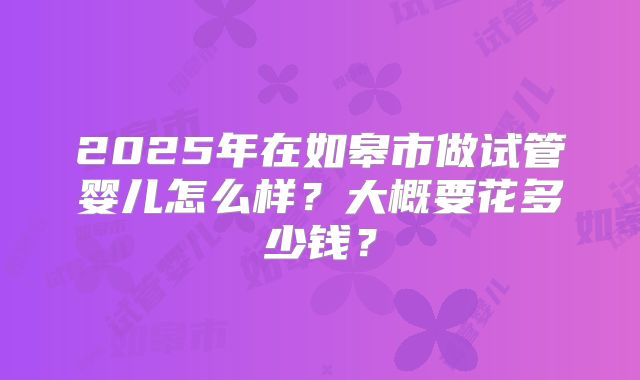 2025年在如皋市做试管婴儿怎么样?大概要花多少钱?