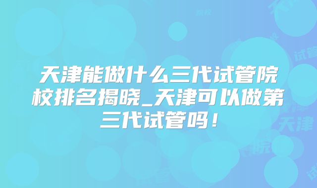 天津能做什么三代试管院校排名揭晓_天津可以做第三代试管吗！